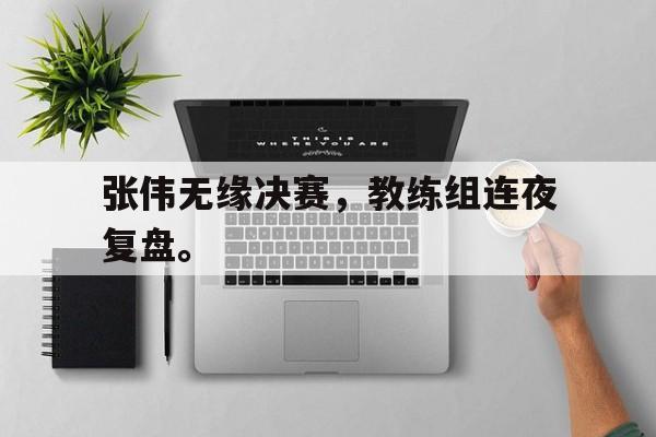 jinnianhui最新版-张伟无缘决赛，教练组连夜复盘。