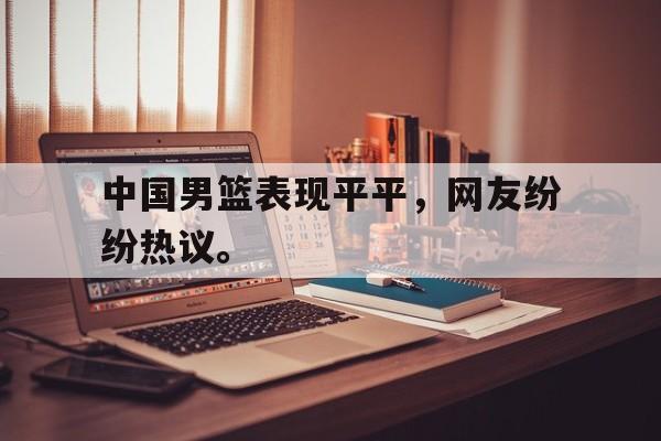 jinnianhui最新版-中国男篮表现平平，网友纷纷热议。
