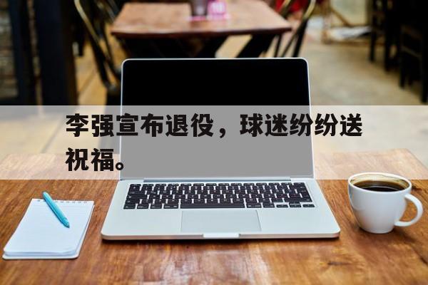 金年会招牌-李强宣布退役，球迷纷纷送祝福。