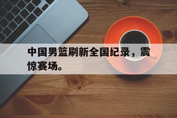 jinnianhui最新版-中国男篮刷新全国纪录，震惊赛场。