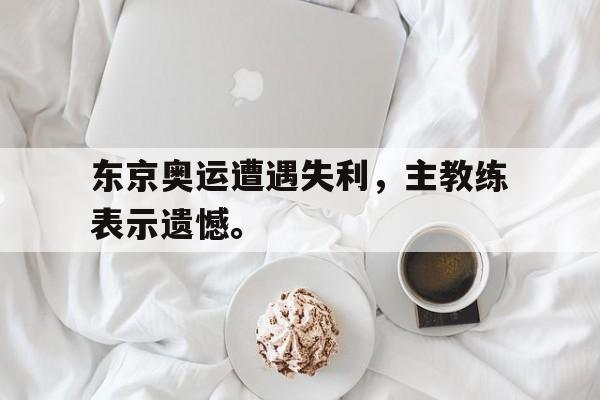 金年会招牌-东京奥运遭遇失利，主教练表示遗憾。