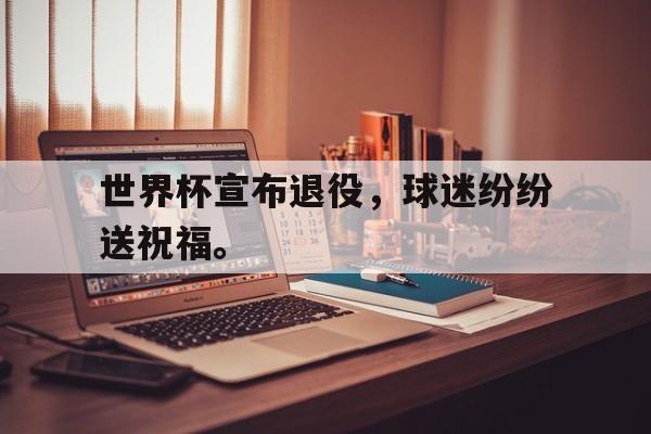 金年会招牌-世界杯宣布退役，球迷纷纷送祝福。