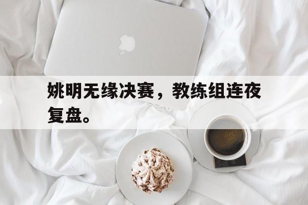 金年会最新版-姚明无缘决赛，教练组连夜复盘。