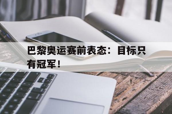 jinnianhui最新版-巴黎奥运赛前表态：目标只有冠军！