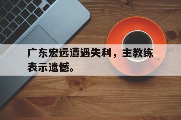金年会最新版-广东宏远遭遇失利，主教练表示遗憾。