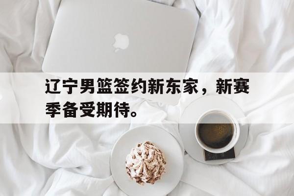金年会最新版-辽宁男篮签约新东家，新赛季备受期待。