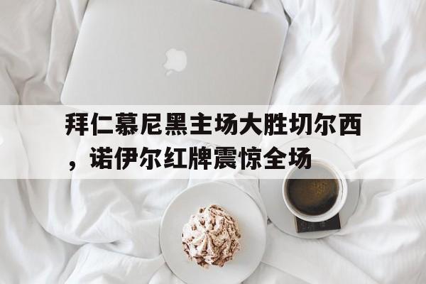 拜仁慕尼黑主场大胜切尔西，诺伊尔红牌震惊全场